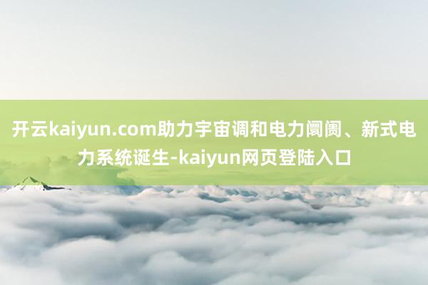 开云kaiyun.com助力宇宙调和电力阛阓、新式电力系统诞生-kaiyun网页登陆入口