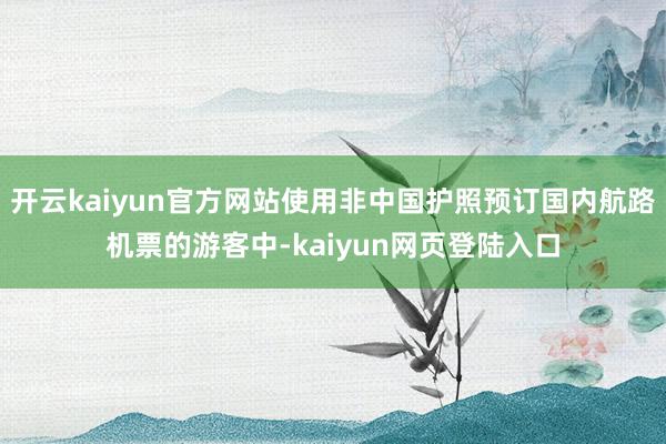 开云kaiyun官方网站使用非中国护照预订国内航路机票的游客中-kaiyun网页登陆入口