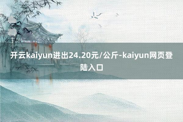 开云kaiyun进出24.20元/公斤-kaiyun网页登陆入口
