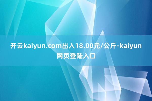 开云kaiyun.com出入18.00元/公斤-kaiyun网页登陆入口
