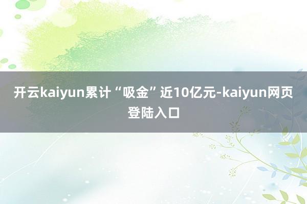 开云kaiyun累计“吸金”近10亿元-kaiyun网页登陆入口
