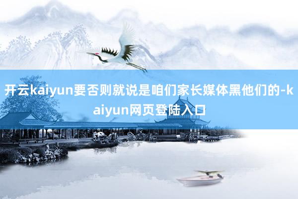 开云kaiyun要否则就说是咱们家长媒体黑他们的-kaiyun网页登陆入口