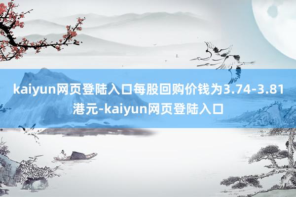 kaiyun网页登陆入口每股回购价钱为3.74-3.81港元-kaiyun网页登陆入口