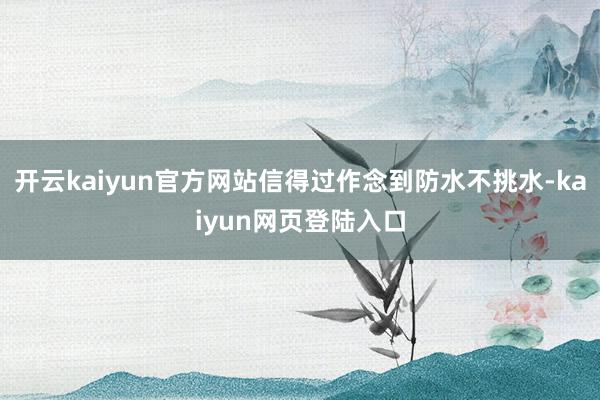 开云kaiyun官方网站信得过作念到防水不挑水-kaiyun网页登陆入口