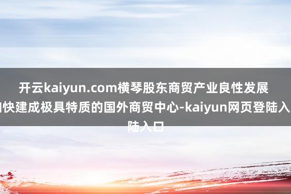 开云kaiyun.com横琴股东商贸产业良性发展 加快建成极具特质的国外商贸中心-kaiyun网页登陆入口