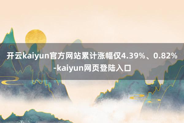 开云kaiyun官方网站累计涨幅仅4.39%、0.82%-kaiyun网页登陆入口