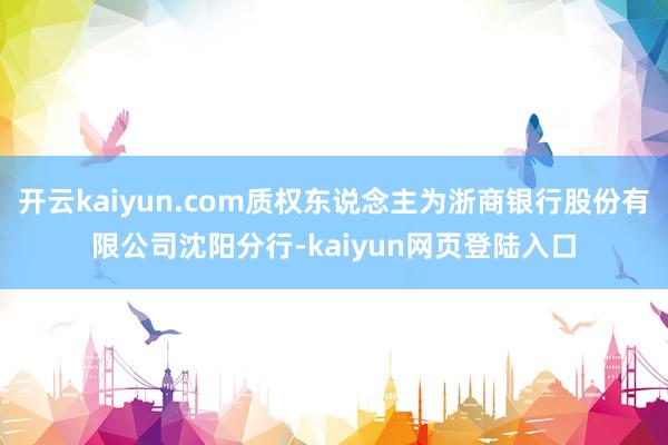 开云kaiyun.com质权东说念主为浙商银行股份有限公司沈阳分行-kaiyun网页登陆入口