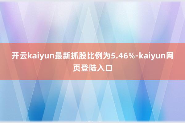 开云kaiyun最新抓股比例为5.46%-kaiyun网页登陆入口