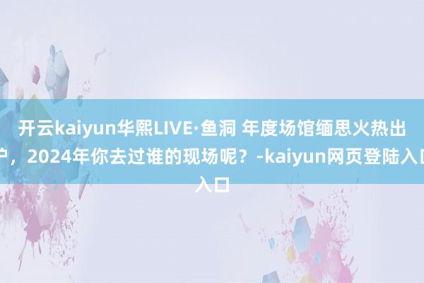 开云kaiyun华熙LIVE·鱼洞 年度场馆缅思火热出炉，2024年你去过谁的现场呢？-kaiyun网页登陆入口