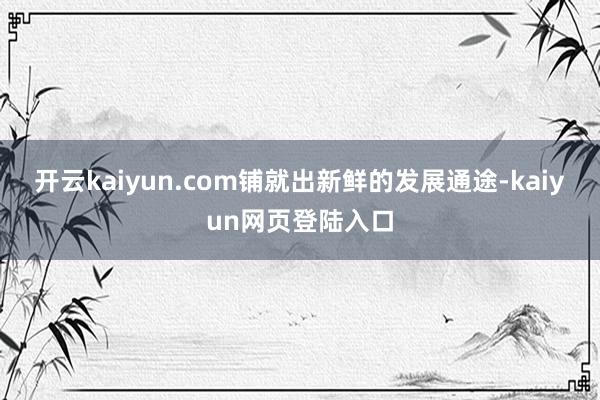 开云kaiyun.com铺就出新鲜的发展通途-kaiyun网页登陆入口