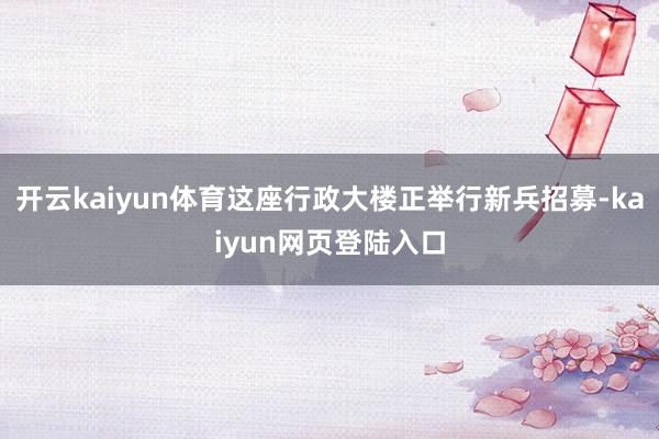 开云kaiyun体育这座行政大楼正举行新兵招募-kaiyun网页登陆入口