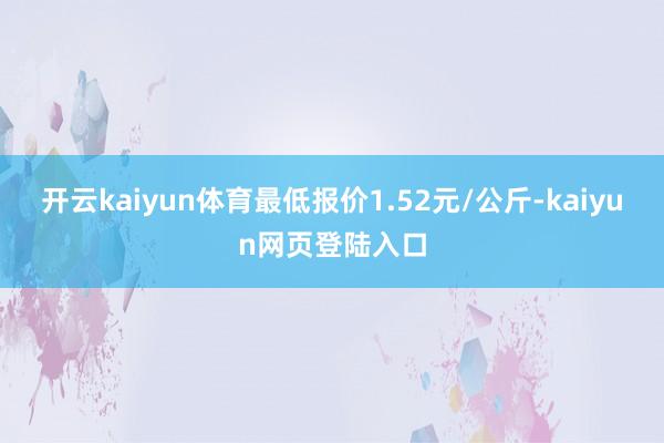 开云kaiyun体育最低报价1.52元/公斤-kaiyun网页登陆入口