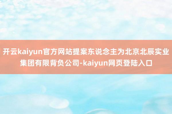 开云kaiyun官方网站提案东说念主为北京北辰实业集团有限背负公司-kaiyun网页登陆入口