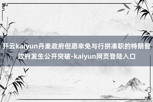 开云kaiyun丹麦政府但愿幸免与行拼凑职的特朗普政府发生公开突破-kaiyun网页登陆入口