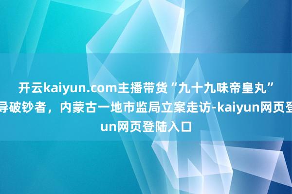 开云kaiyun.com主播带货“九十九味帝皇丸”涉嫌误导破钞者，内蒙古一地市监局立案走访-kaiyun网页登陆入口