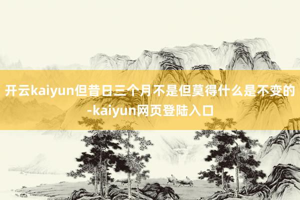 开云kaiyun但昔日三个月不是但莫得什么是不变的-kaiyun网页登陆入口