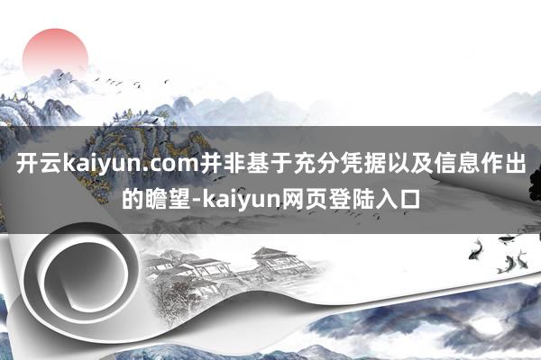 开云kaiyun.com并非基于充分凭据以及信息作出的瞻望-kaiyun网页登陆入口
