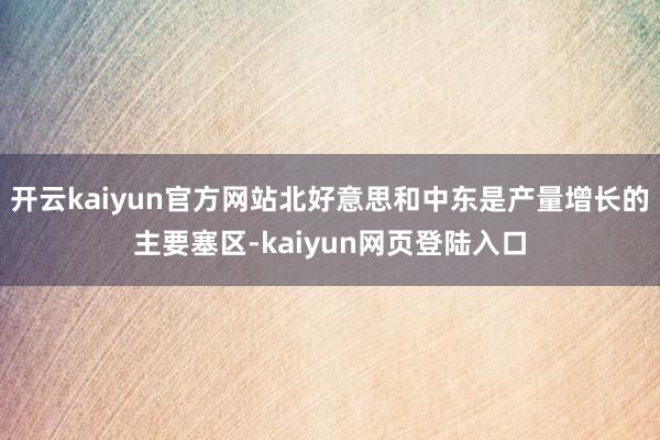 开云kaiyun官方网站北好意思和中东是产量增长的主要塞区-kaiyun网页登陆入口