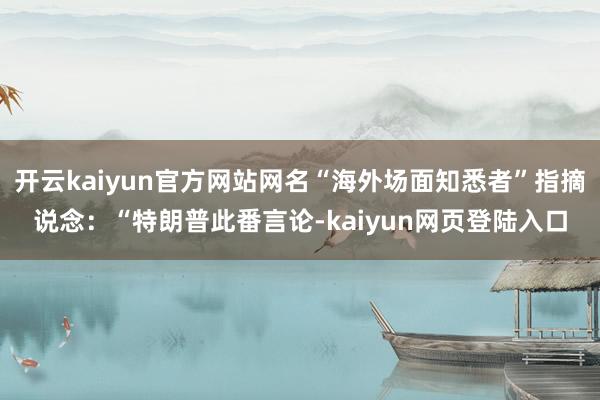 开云kaiyun官方网站网名“海外场面知悉者”指摘说念：“特朗普此番言论-kaiyun网页登陆入口