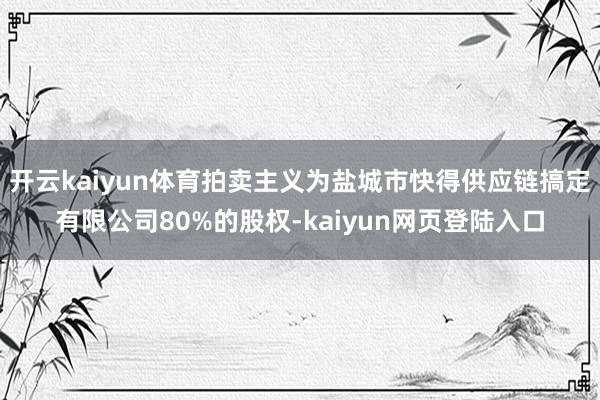 开云kaiyun体育拍卖主义为盐城市快得供应链搞定有限公司80%的股权-kaiyun网页登陆入口