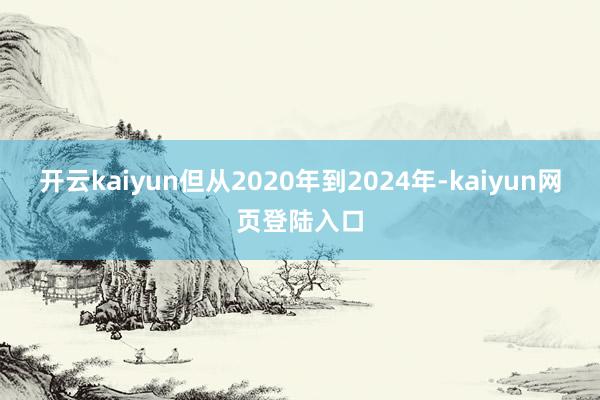 开云kaiyun但从2020年到2024年-kaiyun网页登陆入口
