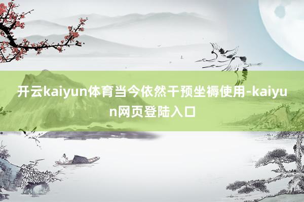 开云kaiyun体育当今依然干预坐褥使用-kaiyun网页登陆入口