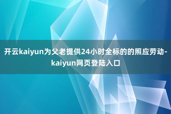 开云kaiyun为父老提供24小时全标的的照应劳动-kaiyun网页登陆入口