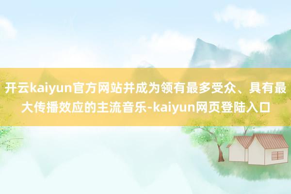 开云kaiyun官方网站并成为领有最多受众、具有最大传播效应的主流音乐-kaiyun网页登陆入口