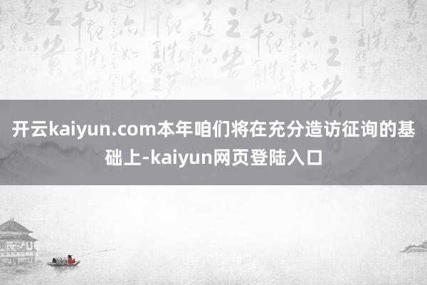 开云kaiyun.com本年咱们将在充分造访征询的基础上-kaiyun网页登陆入口