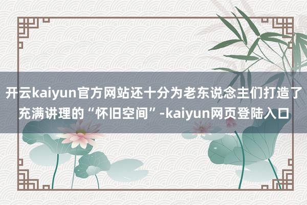 开云kaiyun官方网站还十分为老东说念主们打造了充满讲理的“怀旧空间”-kaiyun网页登陆入口