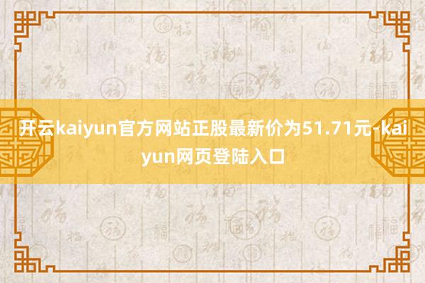开云kaiyun官方网站正股最新价为51.71元-kaiyun网页登陆入口