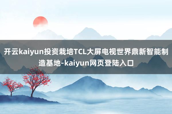 开云kaiyun投资栽培TCL大屏电视世界鼎新智能制造基地-kaiyun网页登陆入口