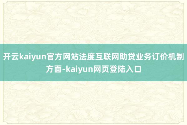 开云kaiyun官方网站法度互联网助贷业务订价机制方面-kaiyun网页登陆入口