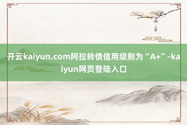 开云kaiyun.com阿拉转债信用级别为“A+”-kaiyun网页登陆入口