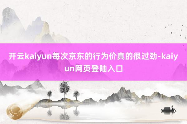 开云kaiyun每次京东的行为价真的很过劲-kaiyun网页登陆入口