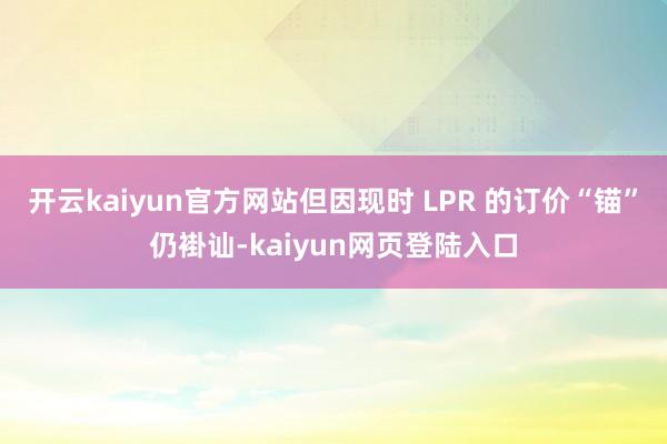 开云kaiyun官方网站但因现时 LPR 的订价“锚”仍褂讪-kaiyun网页登陆入口