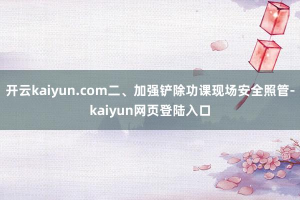 开云kaiyun.com二、加强铲除功课现场安全照管-kaiyun网页登陆入口