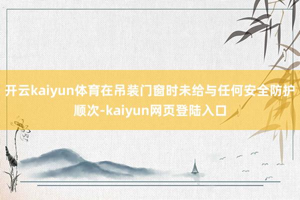 开云kaiyun体育在吊装门窗时未给与任何安全防护顺次-kaiyun网页登陆入口