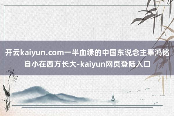 开云kaiyun.com一半血缘的中国东说念主辜鸿铭自小在西方长大-kaiyun网页登陆入口