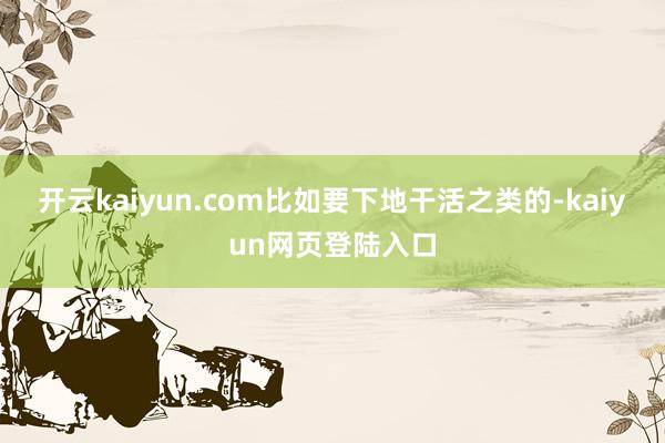 开云kaiyun.com比如要下地干活之类的-kaiyun网页登陆入口