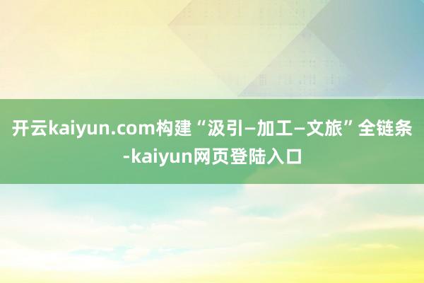 开云kaiyun.com构建“汲引—加工—文旅”全链条-kaiyun网页登陆入口