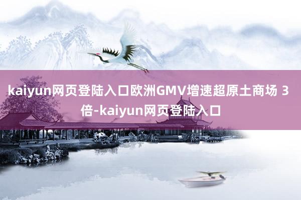 kaiyun网页登陆入口欧洲GMV增速超原土商场 3 倍-kaiyun网页登陆入口