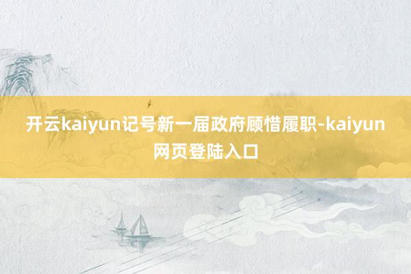 开云kaiyun记号新一届政府顾惜履职-kaiyun网页登陆入口