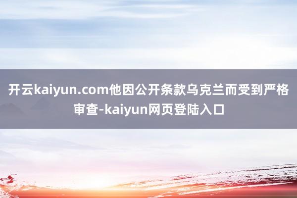 开云kaiyun.com他因公开条款乌克兰而受到严格审查-kaiyun网页登陆入口