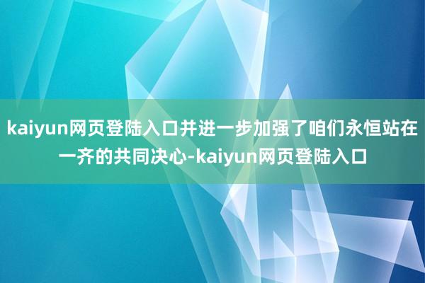 kaiyun网页登陆入口并进一步加强了咱们永恒站在一齐的共同决心-kaiyun网页登陆入口