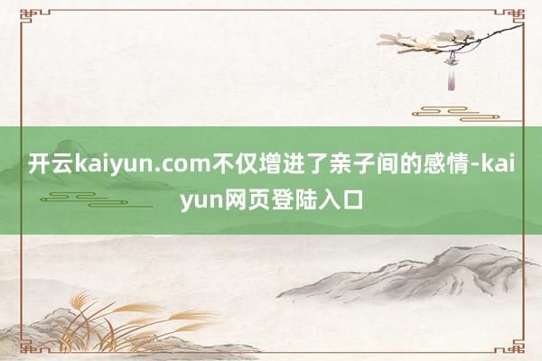 开云kaiyun.com不仅增进了亲子间的感情-kaiyun网页登陆入口
