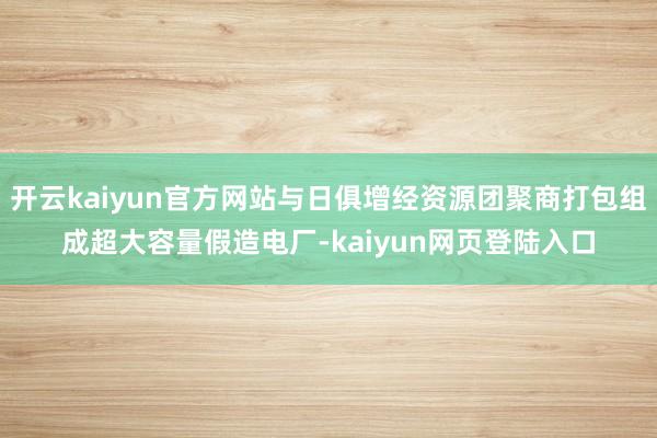 开云kaiyun官方网站与日俱增经资源团聚商打包组成超大容量假造电厂-kaiyun网页登陆入口