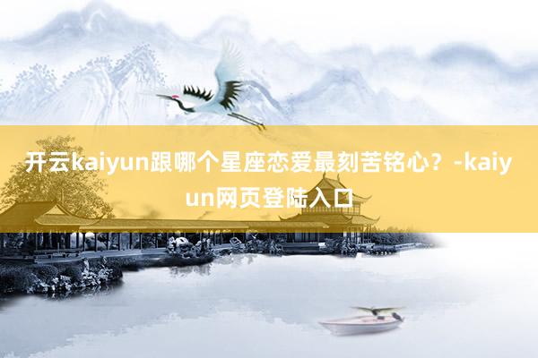 开云kaiyun跟哪个星座恋爱最刻苦铭心？-kaiyun网页登陆入口