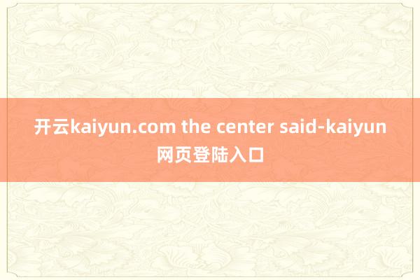 开云kaiyun.com the center said-kaiyun网页登陆入口