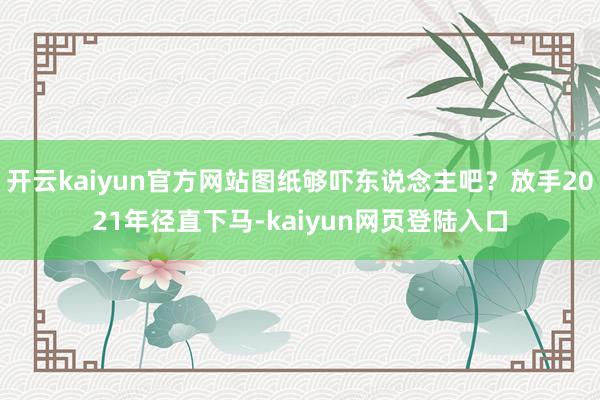 开云kaiyun官方网站图纸够吓东说念主吧？放手2021年径直下马-kaiyun网页登陆入口